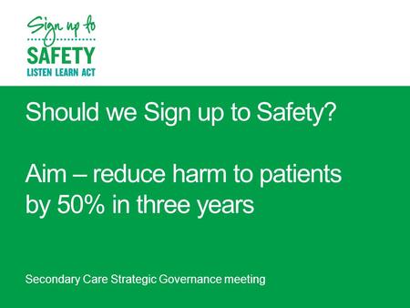 Should we Sign up to Safety? Aim – reduce harm to patients by 50% in three years Secondary Care Strategic Governance meeting.