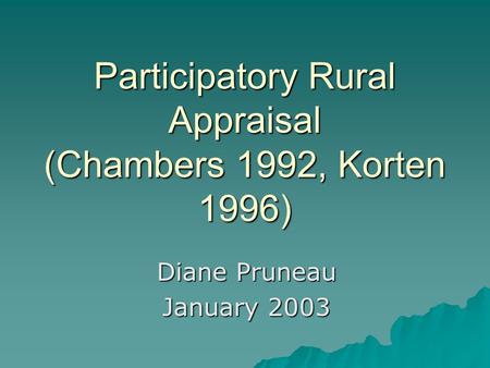Participatory Rural Appraisal (Chambers 1992, Korten 1996) Diane Pruneau January 2003.