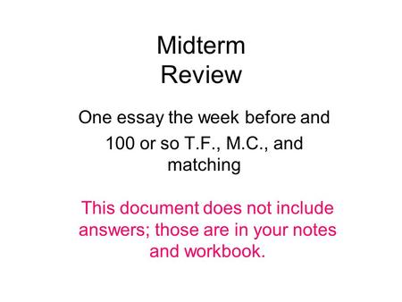 Midterm Review One essay the week before and 100 or so T.F., M.C., and matching This document does not include answers; those are in your notes and workbook.