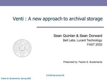 CS 443 Advanced OS Fabián E. Bustamante, Spring 2005 Venti : A new approach to archival storage Sean Quinlan & Sean Dorward Bell Labs, Lucent Technology.