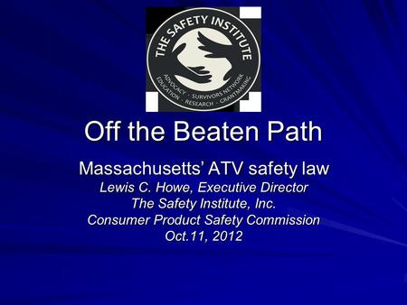 Off the Beaten Path Massachusetts’ ATV safety law Lewis C. Howe, Executive Director The Safety Institute, Inc. Consumer Product Safety Commission Oct.11,