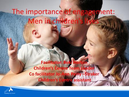 The importance of engagement: Men in children’s lives Facilitator: Beki Horton Children’s Centre Team Leader Co facilitator Jo-Ann Perry –Straker Children’s.