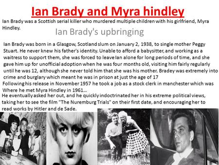Ian Brady and Myra hindley Ian Brady's upbringing Ian Brady was born in a Glasgow, Scotland slum on January 2, 1938, to single mother Peggy Stuart. He.