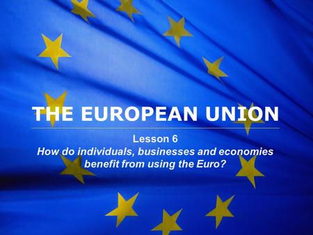 The European Union THE EUROPEAN UNION Lesson 6 How do individuals, businesses and economies benefit from using the Euro?