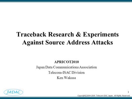Copyright©2004-2009 Telecom-ISAC Japan. All Rights Reserved. 1 Traceback Research & Experiments Against Source Address Attacks APRICOT2010 Japan Data Communications.
