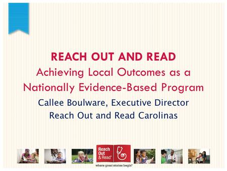 REACH OUT AND READ Achieving Local Outcomes as a Nationally Evidence-Based Program Callee Boulware, Executive Director Reach Out and Read Carolinas.
