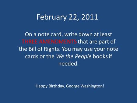 February 22, 2011 On a note card, write down at least THREE AMENDMENTS that are part of the Bill of Rights. You may use your note cards or the We the People.