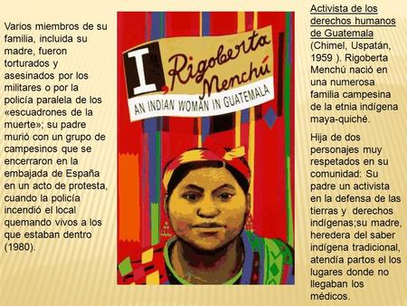 Activista de los derechos humanos de Guatemala (Chimel, Uspatán, 1959 ). Rigoberta Menchú nació en una numerosa familia campesina de la etnia indígena.