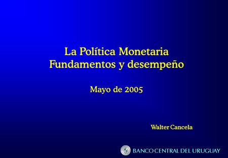 BANCO CENTRAL DEL URUGUAY La Política Monetaria Fundamentos y desempeño Mayo de 2005 Walter Cancela.