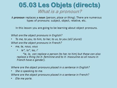 05.03 Les Objets (directs) 05.03 Les Objets (directs) What is a pronoun? A pronoun replaces a noun (person, place or thing). There are numerous types of.