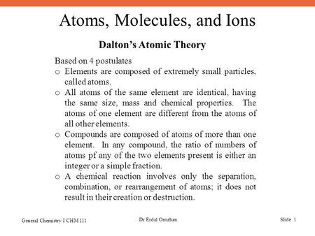 Atoms, Molecules, and Ions General Chemistry I CHM 111 Dr Erdal OnurhanSlide 1 Dalton’s Atomic Theory Based on 4 postulates o Elements are composed of.