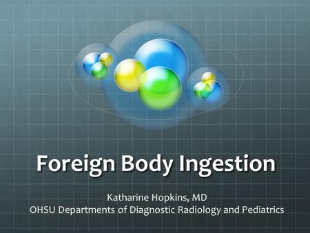 Foreign Body Ingestion Katharine Hopkins, MD OHSU Departments of Diagnostic Radiology and Pediatrics.