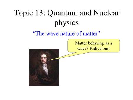Topic 13: Quantum and Nuclear physics “The wave nature of matter” Matter behaving as a wave? Ridiculous!