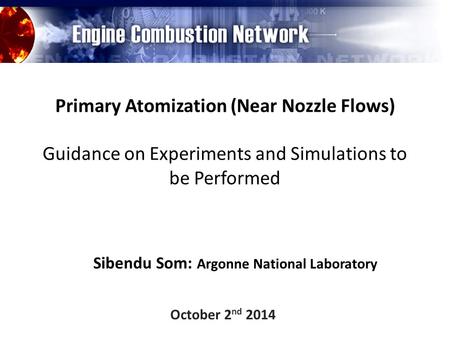 Primary Atomization (Near Nozzle Flows) Guidance on Experiments and Simulations to be Performed Sibendu Som: Argonne National Laboratory October 2 nd 2014.