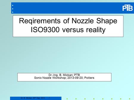 Dr. B. Mickan, 20 th Sep. 2013 - 1 - Reqirements of Nozzle Shape ISO9300 versus reality Dr.-Ing. B. Mickan; PTB Sonic Nozzle Workshop; 2013-09-20; Poitiers.