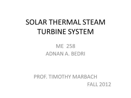 SOLAR THERMAL STEAM TURBINE SYSTEM ME 258 ADNAN A. BEDRI PROF. TIMOTHY MARBACH FALL 2012.