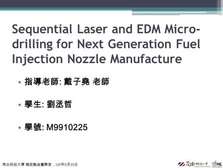 南台科技大學 精密製造實驗室， 100 年 5 月 30 日 Sequential Laser and EDM Micro- drilling for Next Generation Fuel Injection Nozzle Manufacture 指導老師 : 戴子堯 老師 學生 : 劉丞哲 學號.