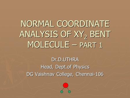 NORMAL COORDINATE ANALYSIS OF XY 2 BENT MOLECULE – PART 1 Dr.D.UTHRA Head, Dept.of Physics DG Vaishnav College, Chennai-106.
