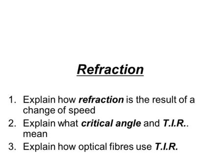 Refraction 1.Explain how refraction is the result of a change of speed 2.Explain what critical angle and T.I.R.. mean 3.Explain how optical fibres use.