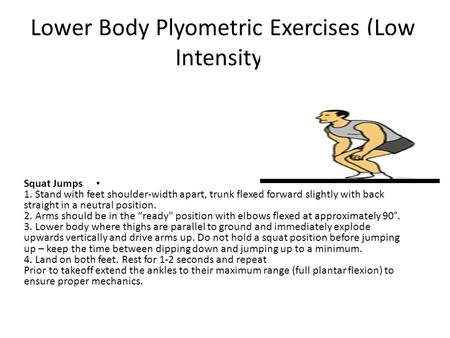Lower Body Plyometric Exercises (Low Intensity) Squat Jumps 1. Stand with feet shoulder-width apart, trunk flexed forward slightly with back straight in.
