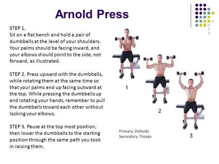 Arnold Press STEP 1. Sit on a flat bench and hold a pair of dumbbells at the level of your shoulders. Your palms should be facing inward, and your elbows.