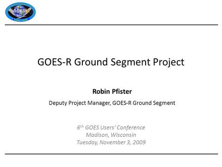 GOES-R Ground Segment Project Robin Pfister Deputy Project Manager, GOES-R Ground Segment 6 th GOES Users’ Conference Madison, Wisconsin Tuesday, November.