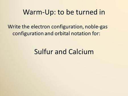 Warm-Up: to be turned in Write the electron configuration, noble-gas configuration and orbital notation for: Sulfur and Calcium.