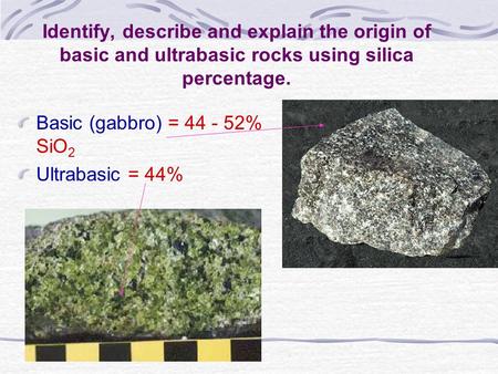Identify, describe and explain the origin of basic and ultrabasic rocks using silica percentage. Basic (gabbro) = 44 - 52% SiO2 Ultrabasic = 44%