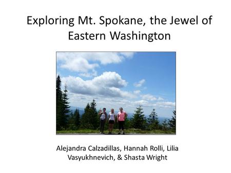 Exploring Mt. Spokane, the Jewel of Eastern Washington Alejandra Calzadillas, Hannah Rolli, Lilia Vasyukhnevich, & Shasta Wright.