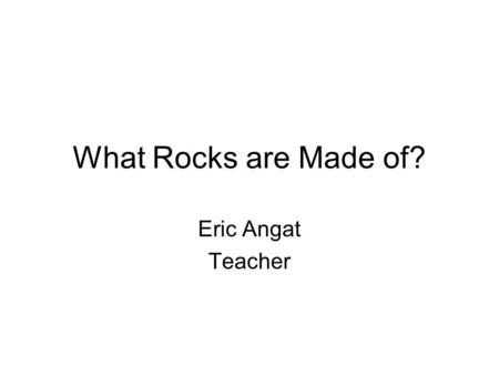 What Rocks are Made of? Eric Angat Teacher. Essential Question How are igneous, sedimentary, and metamorphic rocks formed and destroyed?