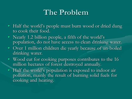 The Problem Half the world’s people must burn wood or dried dung to cook their food. Nearly 1.2 billion people, a fifth of the world’s population, do not.
