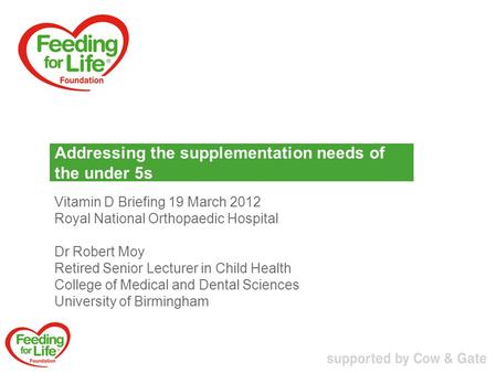 Addressing the supplementation needs of the under 5s Vitamin D Briefing 19 March 2012 Royal National Orthopaedic Hospital Dr Robert Moy Retired Senior.
