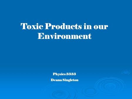 Toxic Products in our Environment Physics 3333 Deana Singleton.