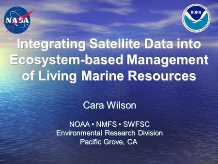 Integrating Satellite Data into Ecosystem-based Management of Living Marine Resources Cara Wilson NOAA NMFS SWFSC Environmental Research Division Pacific.