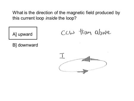 What is the direction of the magnetic field produced by this current loop inside the loop? A] upward B] downward.