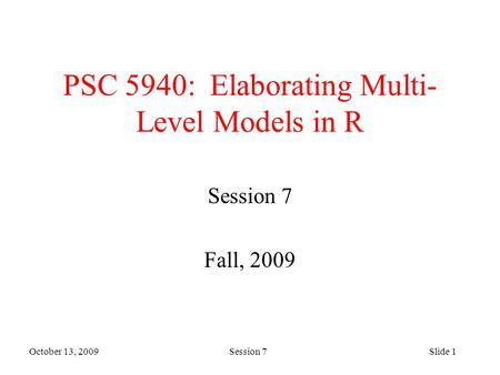 October 13, 2009 Session 7Slide 1 PSC 5940: Elaborating Multi- Level Models in R Session 7 Fall, 2009.