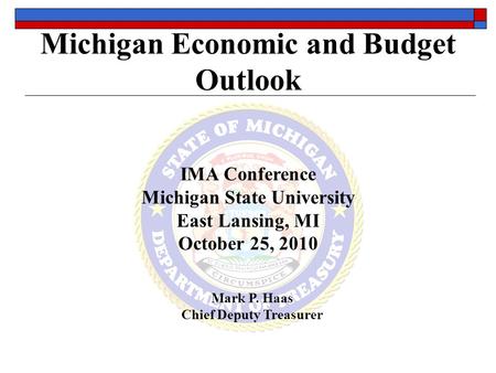 Michigan Economic and Budget Outlook IMA Conference Michigan State University East Lansing, MI October 25, 2010 Mark P. Haas Chief Deputy Treasurer.