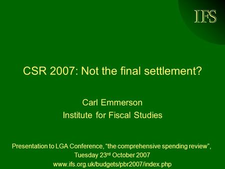 IFS CSR 2007: Not the final settlement? Carl Emmerson Institute for Fiscal Studies Presentation to LGA Conference, “the comprehensive spending review”,