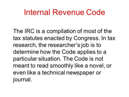 Internal Revenue Code The IRC is a compilation of most of the tax statutes enacted by Congress. In tax research, the researcher’s job is to determine how.