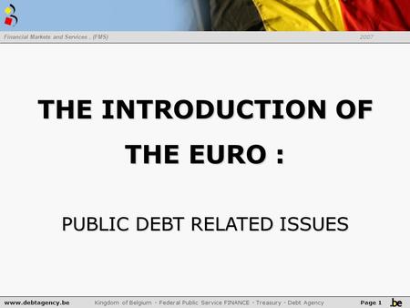 Www.debtagency.be Kingdom of Belgium - Federal Public Service FINANCE - Treasury - Debt Agency Financial Markets and Services. (FMS) 2007 Page 1 THE INTRODUCTION.