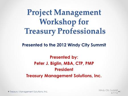 Project Management Workshop for Treasury Professionals Presented to the 2012 Windy City Summit Presented by: Peter J. Biglin, MBA, CTP, PMP President Treasury.