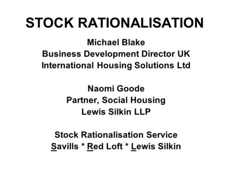 STOCK RATIONALISATION Michael Blake Business Development Director UK International Housing Solutions Ltd Naomi Goode Partner, Social Housing Lewis Silkin.