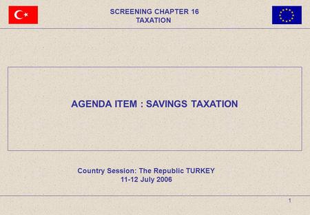 1 SCREENING CHAPTER 16 TAXATION AGENDA ITEM : SAVINGS TAXATION Country Session: The Republic TURKEY 11-12 July 2006.