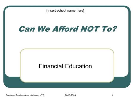 Business Teachers Association of NYS2008-20091 Can We Afford NOT To? Financial Education [Insert school name here]