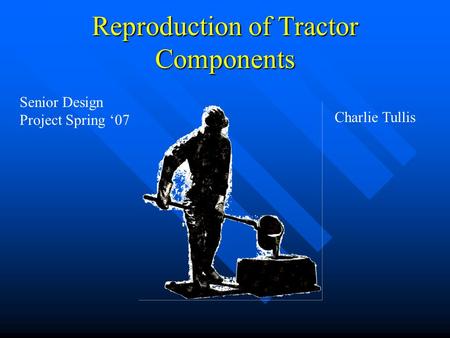 Reproduction of Tractor Components Senior Design Project Spring ‘07 Charlie Tullis.