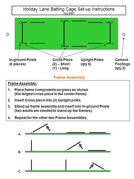 Holiday Lane Batting Cage Set-up Instructions July 2007 In-ground Posts (6 places) Upright Poles (qty 6) Cross Piece (2) – Short (1) - Long Frame Assembly: