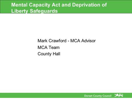 Mental Capacity Act and Deprivation of Liberty Safeguards Mark Crawford - MCA Advisor MCA Team County Hall.