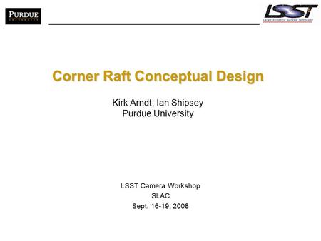 Corner Raft Conceptual Design Corner Raft Conceptual Design Kirk Arndt, Ian Shipsey Purdue University LSST Camera Workshop SLAC Sept. 16-19, 2008.