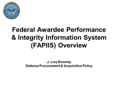 Federal Awardee Performance & Integrity Information System (FAPIIS) Overview J. Lisa Romney Defense Procurement & Acquisition Policy.
