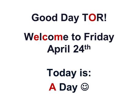 Good Day TOR! Welcome to Friday April 24 th Today is: A Day.